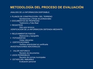 METODOLOGÍA DEL PROCESO DE EVALUACIÓN   . ANALISIS DE LA INFORMACION DISPONIBLE: PLANOS DE CONSTRUCCION / DEL TERRENO Aprobaciones y firmas de profesionales DOCUMENTOS DE PROPIEDAD Testimonio y Folio Real REGISTROS Solo para terrenos . VERIFICACION DE LA INFORMACION OBTENIDA MEDIANTE: RELEVAMIENTOS FISICOS Mediciones y topografía FOTOGRAFIAS Vistas relevantes CERTIFICACIONES Verificar autenticidad sin certificarla . INVESTIGACIONES ADICIONALES: VALOR HISTORICO Revisión de documentos USOS PERMISIBLES Revisión de normas municipales ESTADO DEL INMUEBLE Evaluación personal 