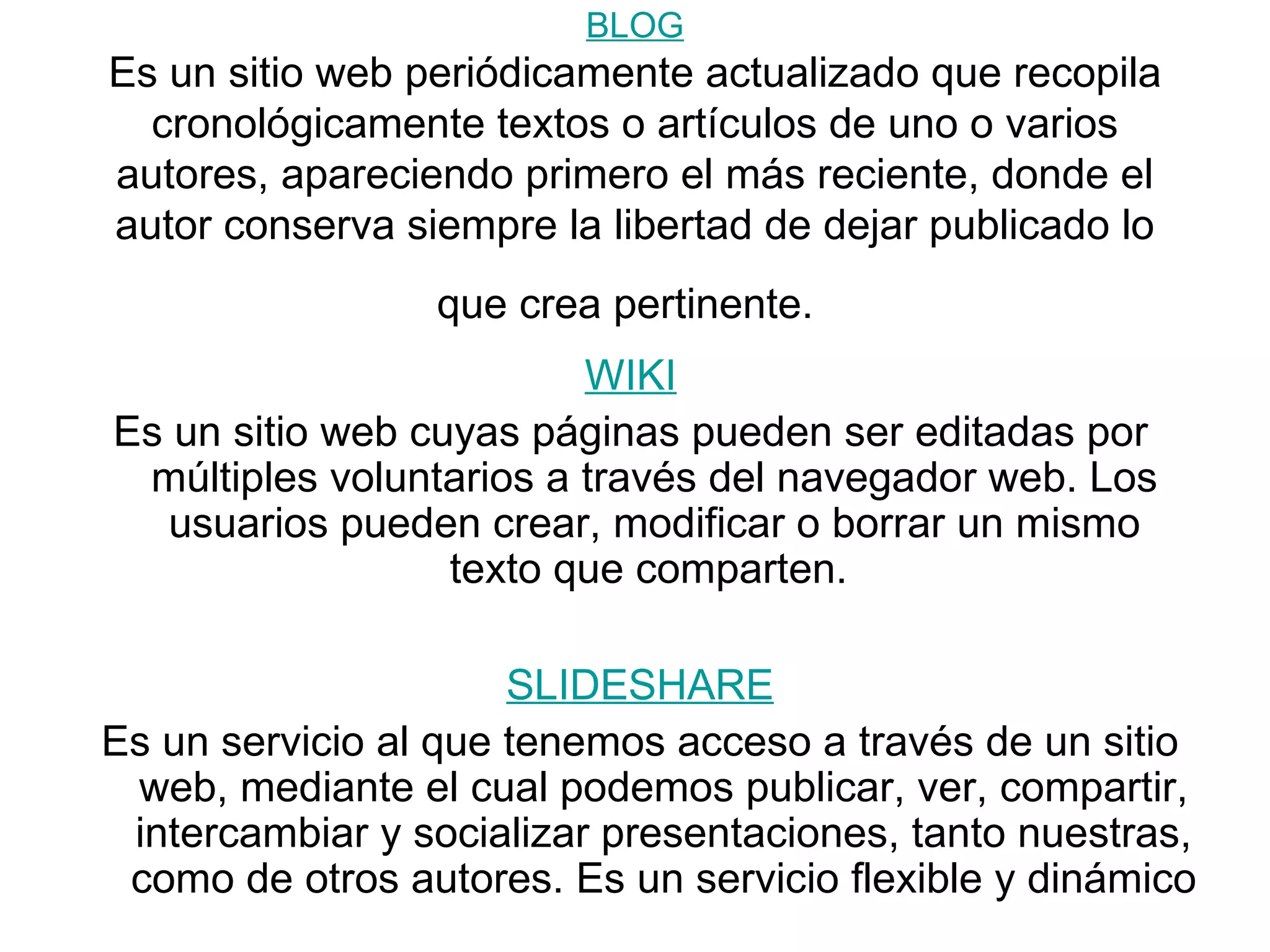BLOG Es un sitio web periódicamente actualizado que recopila cronológicamente textos o artículos de uno o varios autores, apareciendo primero el más reciente, donde el autor conserva siempre la libertad de dejar publicado lo que crea pertinente. WIKI Es un sitio web cuyas páginas pueden ser editadas por múltiples voluntarios a través del navegador web. Los usuarios pueden crear, modificar o borrar un mismo texto que comparten. SLIDESHARE Es un servicio al que tenemos acceso a través de un sitio web, mediante el cual podemos publicar, ver, compartir, intercambiar y socializar presentaciones, tanto nuestras, como de otros autores. Es un servicio flexible y dinámico
