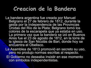 Creacion de la BanderaCreacion de la Bandera
La bandera argentina fue creada por ManuelLa bandera argentina fue creada por Manuel
Belgrano el 27 de febrero de 1812, durante laBelgrano el 27 de febrero de 1812, durante la
gesta por la Independencia de las Provinciasgesta por la Independencia de las Provincias
Unidas del Río de la Plata; Belgrano tomó losUnidas del Río de la Plata; Belgrano tomó los
colores de la escarapela que ya estaba en uso.colores de la escarapela que ya estaba en uso.
La primera vez que la bandera se izó en BuenosLa primera vez que la bandera se izó en Buenos
Aires fue el 23 de agosto de 1812, en la torre deAires fue el 23 de agosto de 1812, en la torre de
la iglesia de San Nicolás de Bari, donde hoy sela iglesia de San Nicolás de Bari, donde hoy se
encuentra el Obelisco.encuentra el Obelisco.
La Asamblea de 1813 promovió en secreto su uso,La Asamblea de 1813 promovió en secreto su uso,
pero no produjo normas escritas al respecto.pero no produjo normas escritas al respecto.
El Gobierno no deseaba insistir en ese momentoEl Gobierno no deseaba insistir en ese momento
con símbolos independentistas.con símbolos independentistas.
 