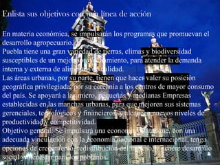Enlista sus objetivos con una línea de acciónEn materia económica, se impulsarán los programas que promuevan el desarrollo agropecuario.Puebla tiene una gran variedad de tierras, climas y biodiversidad susceptibles de un mejor aprovechamiento, para atender la demanda interna y externa de alimentos de calidad.Las áreas urbanas, por su parte, tienen que hacer valer su posición geográfica privilegiada, por su cercanía a los centros de mayor consumo del país. Se apoyará a las micro, pequeñas y medianas Empresas establecidas en las manchas urbanas, para que mejoren sus sistemas gerenciales, tecnológicos y financieros, y alcancen nuevos niveles de productividad y competitividad.Objetivo general: Se impulsará una economía estatal que, con una adecuada vinculación con la economía nacional e internacional, tenga opciones de crecimiento, redistribución del ingreso, y genere desarrollo social y bienestar para los poblanos. 