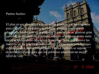 Puntos fuertes:El plan es que considera a la industria primaria y a las empresas para impulsar la economía del estado, y con la economía el desarrollo también se ve impulsado, y con lo que se generan gran cantidad de empleos en el estado; además se propone como meta mejorar los sistemas educación, para crear gente que innove las maneras en las que funciona el estado y capacitada para trabajos especializados. Servicios públicos y salud también se supone deben beneficiarse para que los poblanos adquieran un mejor nivel de vida 