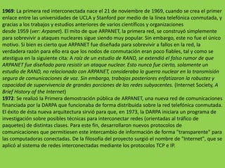 1969: La primera red interconectada nace el 21 de noviembrede 1969, cuando se crea el primer enlace entre las universidades de UCLA y Stanford por medio de la línea telefónica conmutada, y gracias a los trabajos y estudios anteriores de varios científicos y organizaciones desde 1959 (ver: Arpanet). El mito de que ARPANET, la primera red, se construyó simplemente para sobrevivir a ataques nucleares sigue siendo muy popular. Sin embargo, este no fue el único motivo. Si bien es cierto que ARPANET fue diseñada para sobrevivir a fallos en la red, la verdadera razón para ello era que los nodos de conmutación eran poco fiables, tal y como se atestigua en la siguiente cita: Araíz de un estudio de RAND, se extendió el falso rumor de que ARPANET fue diseñada para resistir un ataque nuclear. Esto nunca fue cierto, solamente un estudio de RAND, no relacionado con ARPANET, consideraba la guerra nuclear en la transmisión segura de comunicaciones de voz. Sin embargo, trabajos posteriores enfatizaron la robustez y capacidad de supervivencia de grandes porciones de las redes subyacentes. (Internet Society, A BriefHistory of the Internet)1972:Se realizó la Primera demostración pública de ARPANET, una nueva red de comunicaciones financiada por la DARPA que funcionaba de forma distribuida sobre la red telefónica conmutada. El éxito de ésta nueva arquitectura sirvió para que, en 1973, la DARPA iniciara un programa de investigación sobre posibles técnicas para interconectar redes (orientadas al tráfico de paquetes) de distintas clases. Para este fin, desarrollaron nuevos protocolos de comunicaciones que permitiesen este intercambio de información de forma "transparente" para las computadoras conectadas. De la filosofía del proyecto surgió el nombre de "Internet", que se aplicó al sistema de redes interconectadas mediante los protocolos TCP e IP.