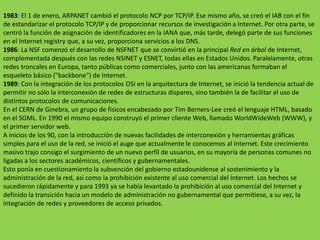 1983: El 1 de enero, ARPANET cambió el protocolo NCP por TCP/IP. Ese mismo año, se creó el IAB con el fin de estandarizar el protocolo TCP/IP y de proporcionar recursos de investigación a Internet. Por otra parte, se centró la función de asignación de identificadores en la IANA que, más tarde, delegó parte de sus funciones en el Internet registry que, a su vez, proporciona servicios a los DNS.1986: La NSF comenzó el desarrollo de NSFNET que se convirtió en la principal Red en árbol de Internet, complementada después con las redes NSINET y ESNET, todas ellas en Estados Unidos. Paralelamente, otras redes troncales en Europa, tanto públicas como comerciales, junto con las americanas formaban el esqueleto básico ("backbone") de Internet.1989: Con la integración de los protocolos OSI en la arquitectura de Internet, se inició la tendencia actual de permitir no sólo la interconexión de redes de estructuras dispares, sino también la de facilitar el uso de distintos protocolos de comunicaciones.En el CERN de Ginebra, un grupo de físicos encabezado por Tim Berners-Lee creó el lenguaje HTML, basado en el SGML. En 1990 el mismo equipo construyó el primer cliente Web, llamado WorldWideWeb (WWW), y el primer servidor web.A inicios de los 90, con la introducción de nuevas facilidades de interconexión y herramientas gráficas simples para el uso de la red, se inició el auge que actualmente le conocemos al Internet. Este crecimiento masivo trajo consigo el surgimiento de un nuevo perfil de usuarios, en su mayoría de personas comunes no ligadas a los sectores académicos, científicos y gubernamentales.Esto ponía en cuestionamiento la subvención del gobierno estadounidense al sostenimiento y la administración de la red, así como la prohibición existente al uso comercial del Internet. Los hechos se sucedieron rápidamente y para 1993 ya se había levantado la prohibición al uso comercial del Internet y definido la transición hacia un modelo de administración no gubernamental que permitiese, a su vez, la integración de redes y proveedores de acceso privados.