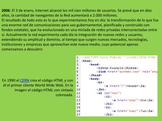 2006:El 3 de enero, Internet alcanzó los mil cien millones de usuarios. Se prevé que en diez años, la cantidad de navegantes de la Red aumentará a 2.000 millones.El resultado de todo esto es lo que experimentamos hoy en día: la transformación de lo que fue una enorme red de comunicaciones para uso gubernamental, planificada y construida con fondos estatales, que ha evolucionado en una miríada de redes privadas interconectadas entre sí. Actualmente la red experimenta cada día la integración de nuevas redes y usuarios, extendiendo su amplitud y dominio, al tiempo que surgen nuevos mercados, tecnologías, instituciones y empresas que aprovechan este nuevo medio, cuyo potencial apenas comenzamos a descubrir.En 1990 el CERN crea el código HTML y con él el primer cliente WorldWide Web. En la imagen el código HTML con sintaxis coloreada.