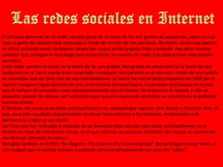 Las redes sociales en InternetEl software germinal de las redes sociales parte de la teoría de los Seis grados de separación, según la cual toda la gente del planeta está conectada a través de no más de seis personas. De hecho, existe una patente en EEUU conocida como six degrees patent por la que ya han pagado Tribe y LinkedIn. Hay otras muchas patentes que protegen la tecnología para automatizar la creación de redes y las aplicaciones relacionadas con éstas.Estas redes sociales se basan en la teoría de los seis grados, Seis grados de separación es la teoría de que cualquiera en la Tierra puede estar conectado a cualquier otra persona en el planeta a través de una cadena de conocidos que no tiene más de seis intermediarios. La teoría fue inicialmente propuesta en 1929 por el escritor húngaro Frigyes Karinthy en una corta historia llamada Chains. El concepto está basado en la idea que el número de conocidos crece exponencialmente con el número de enlaces en la cadena, y sólo un pequeño número de enlaces son necesarios para que el conjunto de conocidos se convierta en la población humana entera.El término red social es acuñado principalmente a los antropólogos ingleses John Barnes y Elizabeth Bott, ya que, para ellos resultaba imprescindible cosiderar lazos externos a los famliares, residenciales o de pertenencia a algún grupo social.Los fines que han motivado la creación de las llamadas redes sociales son varios, principalmente, es el diseñar un lugar de interaccion virtual, en el que millones de personas alrededor del mundo se concentran con diversos intereses en común.Recogida también en el libro "Six Degrees: The Science of a Connected Age” del sociólogo Duncan Watts, y que asegura que es posible acceder a cualquier persona del planeta en tan solo seis “saltos”.