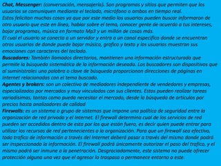 Chat, Messenger: (conversación, mensajería). Son programas y sitios que permiten que los usuarios se comuniquen mediante el teclado, micrófono o ambos en tiempo real.Estos felicitan muchas cosas ya que por este medio los usuarios pueden buscar informaron de otro usuario que este en línea, hablar sobre el tema, conocer gente de acuerdo a tus intereses, bajar programas, música en formato Mp3 y un millón de cosas más.El cual el usuario se conecta a un servidor y entra a un canal especifico donde se encuentran otros usuarios de donde puede bajar música, grafico y texto y los usuarios muestran sus emociones con caracteres del teclado.Buscadores: También llamados directorios, mantienen una información estructurada que permite la búsqueda sistemática de la información deseada. Los buscadores son dispositivos que al suminístrales una palabra o clave de búsqueda proporcionan direcciones de páginas en Internet relacionadas con el tema buscado.Agentes y brokers: son un colectivo de mediadores independiente de vendedores y empresas, especializados por mercados y muy vinculados con sus clientes. Estos pueden realizar tareas variadísimas, tantas como pueda necesitar el mercado, desde la búsqueda de artículos por precios hasta analizadores de calidadFirewalls: es un sistema o grupo de sistemas que impone una política de seguridad entre la organización de red privada y el Internet. El firewall determina cual de los servicios de red pueden ser accedidos dentro de esta por los que están fuera, es decir quien puede entrar para utilizar los recursos de red pertenecientes a la organización. Para que un firewall sea efectivo, todo trafico de información a través del Internet deberá pasar a través del mismo donde podrá ser inspeccionada la información. El firewall podrá únicamente autorizar el paso del trafico, y el mismo podrá ser inmune a la penetración. Desgraciadamente, este sistema no puede ofrecer protección alguna una vez que el agresor lo traspasa o permanece entorno a este.