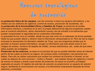 Recursos tecnológicos de protecciónLa protección física de los equipos, son las comunes a todos los equipos informáticos, y los medios son los sistemas de vigilancia, control de acceso, prevención de accidentes, etc.La protección de la funcionalidad (Virus y Caballos de Troya), la presencia de piratas informaticos (hackers y crackers) en la red y la propia deficiencia de algunos programas usados para el comercio electrónico, abren diariamente nuevas vías de entrada a los elementos que pueden comprometer la seguridad de los contenidos informaticos.La gravedad de los virus es variable, desde los que solo viven en el ordenador de forma parásita hasta los que pueden alterar y destruir toda la información almacenada en él. Pero tal vez la mayor amenaza la representan los llamados caballos de Troya, que son programas piratas que le permiten al troyano (pirata informatico), recoger la información que este desee como lo son: códigos de acceso, números de tarjetas de crédito, correos electrónicos, etc., antes de que estos datos puedan ser protegidos.Protección de los entornos, se basa en el principio de que es posible delimitar áreas de Internet dentro de las cuales el entorno es seguro, los accesos están controlados y las personas son fiables. Para ello se utilizan soluciones que reciben los nombres de Extranet e Intranet, en las cuales se dispone de unos recursos – routers y firewall -, que realizan tareas de vigilancia y control de acceso en bloque y donde cuyas tareas de protección se basan en el perfil y privilegios asignados al usuario. El objetivo de este tipo de solución es proporcionar un espacio de relación seguro, facilitando la comunicación con acceso a la información empresarial deseada de forma selectiva y controlada.