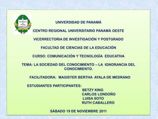 UNIVERSIDAD DE PANAMÁ

     CENTRO REGIONAL UNIVERSITARIO PANAMÁ OESTE

     VICERRECTORIA DE INVESTIGACIÓN Y POSTGRADO

         FACULTAD DE CIENCIAS DE LA EDUCACIÓN

     CURSO: COMUNICACIÓN Y TECNOLOGÍA EDUCATIVA

TEMA: LA SOCIEDAD DEL CONOCIMIENTO – LA IGNORANCIA DEL
                    CONOCIMIENTO.

   FACILITADORA: MAGISTER BERTHA AYALA DE MEDRANO

  ESTUDIANTES PARTICIPANTES:
                               BETZY KING
                               CARLOS LONDOÑO
                               LUISA SOTO
                               RUTH CABALLERO

             SÀBADO 19 DE NOVIEMBRE 2011
 