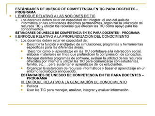ESTÁNDARES DE UNESCO DE COMPETENCIA EN TIC PARA DOCENTES - PROGRAMA I. ENFOQUE RELATIVO A LAS NOCIONES DE TIC Los docentes deben estar en capacidad de: Integrar  el uso del aula de informática en las actividades docentes permanentes, organizar la utilización de recursos TIC y utilizar los recursos que ofrecen las TIC como apoyo para los conocimientos. ESTÁNDARES DE UNESCO DE COMPETENCIA EN TIC PARA DOCENTES – PROGRAMA II. ENFOQUE RELATIVO A LA PROFUNDIZACIÓN DEL CONOCIMIENTO Los docentes deben estar en capacidad de:  Describir la función y el objetivo de simulaciones, programas y herramientas específicas para las diferentes áreas. Describir como el aprendizaje en las TIC contribuye a la interacción social, elaborar materiales en línea que profundicen la comprensión de conceptos. Manejar distintos programas de software, evaluar la utilidad de los recursos ofrecidos por Internet y utilizar las TIC para comunicarse con estudiantes, familia, etc.… para sustentar el aprendizaje de los estudiantes. Organizar la instalación de recursos informáticos y basar el aprendizaje en un entorno tecnológico enriquecido. ESTÁNDARES DE UNESCO DE COMPETENCIA EN TIC PARA DOCENTES – PROGRAMA III. ENFOQUE RELATIVO A LA GENERACIÓN DE CONOCIMIENTO Política Usar las TIC para manejar, analizar, integrar y evaluar información. 