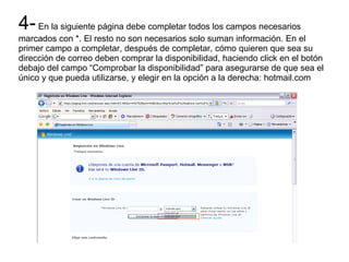 4- En la siguiente página debe completar todos los campos necesarios marcados con *. El resto no son necesarios solo suman información. En el primer campo a completar, después de completar, cómo quieren que sea su dirección de correo deben comprar la disponibilidad, haciendo click en el botón debajo del campo “Comprobar la disponibilidad” para asegurarse de que sea el único y que pueda utilizarse, y elegir en la opción a la derecha: hotmail.com