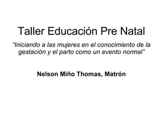 Taller Educación Pre Natal “ Iniciando a las mujeres en el conocimiento de la gestación y el parto como un evento normal” Nelson Miño Thomas, Matrón 