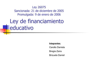Ley de financiamiento educativo Ley 26075 Sancionada: 21 de diciembre de 2005 Promulgada: 9 de enero de 2006 Integrantes: Carollo Daniela Bregia Zaira Brizuela Daniel 