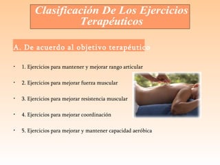 A. De acuerdo al objetivo terapéutico 1. Ejercicios para mantener y mejorar rango articular 2. Ejercicios para mejorar fuerza muscular 3. Ejercicios para mejorar resistencia muscular 4. Ejercicios para mejorar coordinación 5. Ejercicios para mejorar y mantener capacidad aeróbica   Clasificación De Los Ejercicios  Terapéuticos  