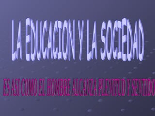 LA EDUCACION Y LA SOCIEDAD ES ASI COMO EL HOMBRE ALCANZA PLENITUD Y SENTIDO 