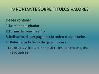 IMPORTANTE SOBRE TITULOS VALORES
Deben contener:
1.Nombre del girador
2.Forma del vencimiento
3.Indicación de ser pagado a la orden o al portador.
4. Debe llevar la firma de quien lo crea
- Los títulos valores son transferibles por endoso, ósea
negociables
 