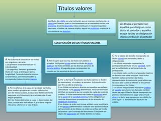 Títulos valores
Los títulos de crédito son una institución que se incorpora tardíamente a la
ciencia del Derecho, pues su funcionamiento no es concebible sino en una
economía de cierto desarrollo. Estos constituyen el mecanismo jurídico
destinado a resolver de manera simple y segura los problemas propios de la
circulación de los derechos.
CLASIFICACIÓN DE LOS TÍTULOS VALORES
A. Por la forma de creación de los títulos
son singulares o en serie.
1.Los primeros se caracterizan por su
individualidad.
2.Los segundos, llamados igualmente
títulos en masa, se distinguen por su
fungibilidad. Teniendo todos las mismas
características, son intercambiables y
corresponden todos al mismo negocio.
B. Por el sujeto que los crea, los títulos son públicos o
privados. En el primer grupo entran los títulos de deuda
pública o los títulos emitidos por las diversas personas de
derecho público. Al segundo grupo corresponden los
creados por las personas de derecho privado.
C. Por el objeto del derecho incorporado, los
títulos valores son personales, reales y
obligacionales.
1.Los títulos personales representan la
participación del titular en una sociedad, razón
por la cual también se les llama títulos de
participación.
2.Los títulos reales confieren al poseedor legitimo
un derecho real sobre una cosa. Estos títulos
también reciben el nombre de títulos
representativos de mercancías, para indicar que
las cosas a las cuales se refieren se encuentran
incorporadas en los títulos.
3.Los títulos obligacionales incorporan créditos
de carácter pecuniario. Son llamados también
títulos de pago. El hecho de que incorporen una
promesa incondicional de pagar una suma de
dinero, es decir, que representen un crédito, ha
dado lugar a la denominación de títulos de
crédito.
D. Por los efectos de la causa en la vida de los títulos,
estos pueden agruparse en causales y abstractos.
1.En los títulos causales, la causa esta deliberadamente
expresada en el documento y no se separa de él para
ningún propósito.
2.En los títulos abstractos, la causa es desvinculada del
título, aunque esté indicada en él, y no tiene ninguna
relevancia ulterior en la vida de éste.
E. Por su forma de circulación, los títulos valores se dividen
en nominativos, a la orden y al portador. Es la clasificación
que lleva a cabo la propia ley.
1.Los títulos normativos o directos son aquellos que señalan
como titular a una persona determinada. Para la transmisión
del título es necesario que se cumplan las reglas de cesión de
créditos. El título nominativo más usado en Venezuela es el
de la acción de la sociedad anónima, forma obligatoria en
razón de disposiciones provenientes de los acuerdos de
integración económica.
2.Los títulos a la orden son los que señalan como beneficiario
a una persona determinada o cualquier otra que ésta indique.
La transmisión de los títulos a la orden se verifica por medio
del endoso y por la entrega del documento. Este puede ser
objeto de negociación por medio distinto al endoso.
Los títulos al portador son
aquellos que designan como
titular al portador o aquellos
en que la falta de designación
implica atribución al portador
 