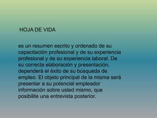 es un resumen escrito y ordenado de su
capacitación profesional y de su experiencia
profesional y de su experiencia laboral. De
su correcta elaboración y presentación,
dependerá el éxito de su búsqueda de
empleo. El objeto principal de la misma será
presentar a su potencial empleador
información sobre usted mismo, que
posibilite una entrevista posterior.
HOJA DE VIDA
 