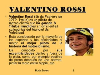 Borja Eroles 2
VALENTINO ROSSIVALENTINO ROSSI
• Valentino Rossi (16 de Febrero de
1979, Italia) es un piloto de
motociclismo que ha ganado 8
títulos mundiales en diferentes
categorías del Mundial de
Velocidad.
• Está considerado por la mayoría de
los expertos y los aficionados al
motor el mejor piloto de la
historia del motociclismo.
• Es conocido por sus
excentricidades dentro y fuera de
la pista, como por ejemplo vestirse
de preso después de una carrera,
pintar la moto estilo hippie, etc.
 