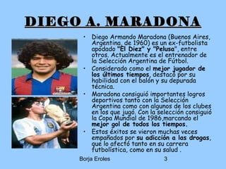 Borja Eroles 3
DIEGO A. MARADONADIEGO A. MARADONA
• Diego Armando Maradona (Buenos Aires,
Argentina, de 1960) es un ex-futbolista
apodado "El Diez" y "Pelusa", entre
otros. Actualmente es el entrenador de
la Selección Argentina de Fútbol.
• Considerado como el mejor jugador de
los últimos tiempos, destacó por su
habilidad con el balón y su depurada
técnica.
• Maradona consiguió importantes logros
deportivos tanto con la Selección
Argentina como con algunos de los clubes
en los que jugó. Con la selección consiguió
la Copa Mundial de 1986,marcando el
mejor gol de todos los tiempos.
• Estos éxitos se vieron muchas veces
empañados por su adicción a las drogas,
que lo afectó tanto en su carrera
futbolística, como en su salud .
 
