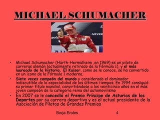 Borja Eroles 4
MICHAEL SCHUMACHERMICHAEL SCHUMACHER
• Michael Schumacher (Hürth-Hermülheim ,en 1969) es un piloto de
carreras alemán (actualmente retirado de la Fórmula 1), y el más
laureado de la historia. El Kaiser, como se le conoce, se ha convertido
en un icono de la Fórmula 1 moderna.
• Siete veces campeón del mundo y considerado el dominador
indiscutible de la especialidad de los últimos tiempos. En 1994 consiguió
su primer título mundial, convirtiéndose a los veinticinco años en el más
joven campeón de la categoría reina del automovilismo
• En 2007 se le concedió el Premio Príncipe de Asturias de los
Deportes por su carrera deportiva y es el actual presidente de la
Asociación de Pilotos de Grandes Premios
 