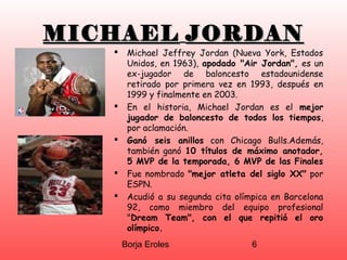 Borja Eroles 6
MICHAELMICHAEL JORDANJORDAN
 Michael Jeffrey Jordan (Nueva York, Estados
Unidos, en 1963), apodado "Air Jordan", es un
ex-jugador de baloncesto estadounidense
retirado por primera vez en 1993, después en
1999 y finalmente en 2003.
 En el historia, Michael Jordan es el mejor
jugador de baloncesto de todos los tiempos,
por aclamación.
 Ganó seis anillos con Chicago Bulls.Además,
también ganó 10 títulos de máximo anotador,
5 MVP de la temporada, 6 MVP de las Finales
 Fue nombrado "mejor atleta del siglo XX" por
ESPN.
 Acudió a su segunda cita olímpica en Barcelona
92, como miembro del equipo profesional
"Dream Team", con el que repitió el oro
olímpico.
 