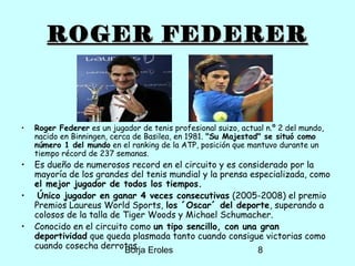 Borja Eroles 8
ROGER FEDERERROGER FEDERER
• Roger Federer es un jugador de tenis profesional suizo, actual n.º 2 del mundo,
nacido en Binningen, cerca de Basilea, en 1981. "Su Majestad" se situó como
número 1 del mundo en el ranking de la ATP, posición que mantuvo durante un
tiempo récord de 237 semanas.
• Es dueño de numerosos record en el circuito y es considerado por la
mayoría de los grandes del tenis mundial y la prensa especializada, como
el mejor jugador de todos los tiempos.
• Único jugador en ganar 4 veces consecutivas (2005-2008) el premio
Premios Laureus World Sports, los ´Oscar´ del deporte, superando a
colosos de la talla de Tiger Woods y Michael Schumacher.
• Conocido en el circuito como un tipo sencillo, con una gran
deportividad que queda plasmada tanto cuando consigue victorias como
cuando cosecha derrotas.
 