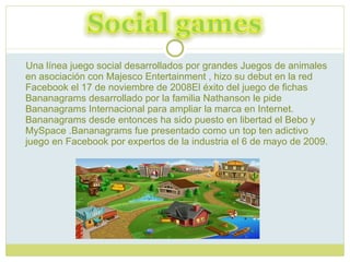 Una línea juego social desarrollados por grandes Juegos de animales en asociación con Majesco Entertainment , hizo su debut en la red Facebook el 17 de noviembre de 2008El éxito del juego de fichas Bananagrams desarrollado por la familia Nathanson le pide Bananagrams Internacional para ampliar la marca en Internet. Bananagrams desde entonces ha sido puesto en libertad el Bebo y MySpace .Bananagrams fue presentado como un top ten adictivo juego en Facebook por expertos de la industria el 6 de mayo de 2009.  