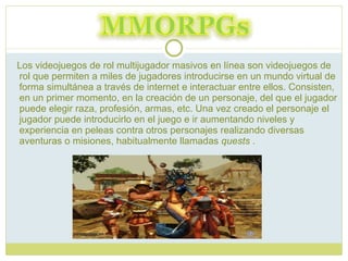 Los videojuegos de rol multijugador masivos en línea son videojuegos de rol que permiten a miles de jugadores introducirse en un mundo virtual de forma simultánea a través de internet e interactuar entre ellos. Consisten, en un primer momento, en la creación de un personaje, del que el jugador puede elegir raza, profesión, armas, etc. Una vez creado el personaje el jugador puede introducirlo en el juego e ir aumentando niveles y experiencia en peleas contra otros personajes realizando diversas aventuras o misiones, habitualmente llamadas  quests  . 