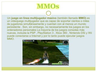 Un  juego en línea multijugador masivo  (también llamado  MMO)  es un videojuego multijugador que es capaz de soportar cientos o miles de jugadores simultáneamente y cuentan con al menos un mundo persistente . Son, sin embargo, no necesariamente los juegos en los ordenadores personales La mayoría de los juegos consolas más nuevas, incluida la PSP , PlayStation 3 , Xbox 360 , Nintendo DSi y Wii puede conectarse a Internet y por lo tanto puede ejecutar juegos MMO.  