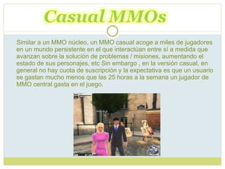 Similar a un MMO núcleo, un MMO casual acoge a miles de jugadores en un mundo persistente en el que interactúan entre sí a medida que avanzan sobre la solución de problemas / misiones, aumentando el estado de sus personajes, etc Sin embargo , en la versión casual, en general no hay cuota de suscripción y la expectativa es que un usuario se gastan mucho menos que las 25 horas a la semana un jugador de MMO central gasta en el juego. 