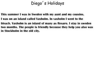 Diego´s Holidays This summer I was in Sweden with my aunt and my cousins. I was on an island called Vaxholm. In vaxholm I went to the bleach. Vaxholm is an island of many as Resaro. I stay in sweden two months. The people is friendly becouse they help you also was in Stockholm in the old city. 
