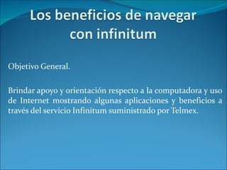 Objetivo General. Brindar apoyo y orientación respecto a la computadora y uso de Internet mostrando algunas aplicaciones y beneficios a través del servicio Infinitum suministrado por Telmex. 