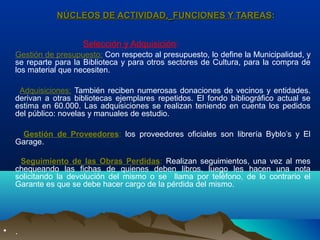 NÚCLEOS DE ACTIVIDAD,NÚCLEOS DE ACTIVIDAD, FUNCIONES Y TAREASFUNCIONES Y TAREAS::
Selección y Adquisición:
Gestión de presupuesto: Con respecto al presupuesto, lo define la Municipalidad, y
se reparte para la Biblioteca y para otros sectores de Cultura, para la compra de
los material que necesiten.
Adquisiciones: También reciben numerosas donaciones de vecinos y entidades.
derivan a otras bibliotecas ejemplares repetidos. El fondo bibliográfico actual se
estima en 60.000. Las adquisiciones se realizan teniendo en cuenta los pedidos
del público: novelas y manuales de estudio.
Gestión de Proveedores: los proveedores oficiales son librería Byblo’s y El
Garage.
Seguimiento de las Obras Perdidas: Realizan seguimientos, una vez al mes
chequeando las fichas de quienes deben libros, luego les hacen una nota
solicitando la devolución del mismo o se llama por teléfono, de lo contrario el
Garante es que se debe hacer cargo de la pérdida del mismo.
• .
 