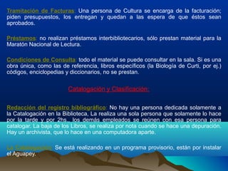 Tramitación de Facturas: Una persona de Cultura se encarga de la facturación;
piden presupuestos, los entregan y quedan a las espera de que éstos sean
aprobados.
Préstamos: no realizan préstamos interbibliotecarios, sólo prestan material para la
Maratón Nacional de Lectura.
Condiciones de Consulta: todo el material se puede consultar en la sala. Si es una
obra única, como las de referencia, libros específicos (la Biología de Curti, por ej.)
códigos, enciclopedias y diccionarios, no se prestan.
Catalogación y Clasificación:
Redacción del registro bibliográfico: No hay una persona dedicada solamente a
la Catalogación en la Biblioteca, La realiza una sola persona que solamente lo hace
por la tarde y por 2hs., los demás empleados se reúnen con esa persona para
catalogar. La baja de los Libros, se realiza por nota cuando se hace una depuración.
Hay un archivista, que lo hace en una computadora aparte.
La Catalogación: Se está realizando en un programa provisorio, están por instalar
el Aguapey.
 
