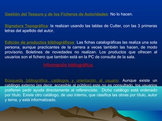 Gestión del Tesauro y de los Ficheros de Autoridades: No lo hacen.
Signatura Topográfica: la realizan usando las tablas de Cutter, con las 3 primeras
letras del apellido del autor.
Edición de productos bibliográficos: Las fichas catalográficas las realiza una sola
persona, aunque practicantes de la carrera a veces también las hacen, de modo
provisorio. Boletines de novedades no realizan. Los productos que ofrecen al
usuarios son el fichero que también está en la PC de consulta de la sala.
Información bibliográfica:
Búsqueda bibliográfica, catálogos y orientación al usuario: Aunque existe un
catálogo externo (es decir, accesible al público) este no es consultado, los usuarios
prefieren pedir ayuda directamente al referencista. Dicho catálogo está ordenado
por título. Existe otro catálogo, de uso interno, que clasifica las obras por título, autor
y tema, y está informatizado.
 
