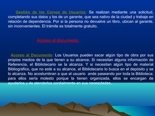 Gestión de los Carnes de Usuarios: Se realizan mediante una solicitud,
completando sus datos y los de un garante, que sea nativo de la ciudad y trabaje en
relación de dependencia. Por si la persona no devuelve un libro, ubican al garante,
sin inconvenientes. El trámite es totalmente gratuito.
Acceso al documento:
Acceso al Documento: Los Usuarios pueden sacar algún tipo de obra por sus
propios medios de la que tienen a su alcance. Si necesitan alguna información de
Referencia, el Bibliotecario se la alcanza. Y si necesitan algún tipo de material
Bibliográfico, que no esté a su alcance, el Bibliotecario lo busca en el depósito y se
lo alcanza. No acostumbran a que el usuario ande paseando por toda la Biblioteca;
para ellos sería molesto porque la tienen organizada, ellos se encargan de
ayudarlos y de atenderlos cordialmente en sus necesidades.
 