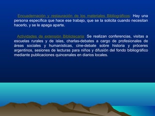Encuadernación y restauración de los materiales Bibliográficos: Hay una
persona específica que hace ese trabajo, que se la solicita cuando necesitan
hacerlo, y se le apaga aparte.
Actividades de extensión Bibliotecaria: Se realizan conferencias, visitas a
escuelas rurales y de islas, charlas-debates a cargo de profesionales de
áreas sociales y humanísticas, cine-debate sobre historia y próceres
argentinos, sesiones de lecturas para niños y difusión del fondo bibliográfico
mediante publicaciones quincenales en diarios locales.
 