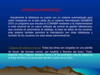 SISTEMAS AUTOMATIZADOS:
Actualmente la biblioteca no cuenta con un sistema automatizado pero
están trabajando en el plan piloto de un sistema informatizado DIGIBEPE
2010 un programa que impulsa la CONABIP tendiente a la implementación
a nivel nacional de un nuevo software de control de gestión bibliotecaria,
que consiste en automatizar el catálogo, la base de datos de los usuarios,
este sistema también permitirá la interrelación con otras bibliotecas y
también de los usuarios con esta tareas administrativas.
Colapso del sistema manual: Todas las obras son cargadas en una planilla
de Excel, del formato común, por Apellido y Nombre del Autor, Título,
Editorial, Año, Páginas, Materia, Tema y Nº de inventario, que se coloca en
la ficha del libro y en la portada del libro, junto con la CDU.
 
