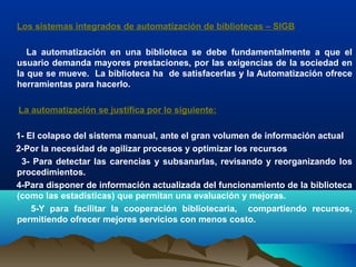 Los sistemas integrados de automatización de bibliotecas – SIGB
La automatización en una biblioteca se debe fundamentalmente a que el
usuario demanda mayores prestaciones, por las exigencias de la sociedad en
la que se mueve. La biblioteca ha de satisfacerlas y la Automatización ofrece
herramientas para hacerlo.
La automatización se justifica por lo siguiente:
1- El colapso del sistema manual, ante el gran volumen de información actual
2-Por la necesidad de agilizar procesos y optimizar los recursos
3- Para detectar las carencias y subsanarlas, revisando y reorganizando los
procedimientos.
4-Para disponer de información actualizada del funcionamiento de la biblioteca
(como las estadísticas) que permitan una evaluación y mejoras.
5-Y para facilitar la cooperación bibliotecaria, compartiendo recursos,
permitiendo ofrecer mejores servicios con menos costo.
 