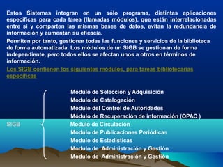 Estos Sistemas integran en un sólo programa, distintas aplicaciones
específicas para cada tarea (llamadas módulos), que están interrelacionadas
entre sí y comparten las mismas bases de datos, evitan la redundancia de
información y aumentan su eficacia.
Permiten por tanto, gestionar todas las funciones y servicios de la biblioteca
de forma automatizada. Los módulos de un SIGB se gestionan de forma
independiente, pero todos ellos se afectan unos a otros en términos de
información.
Los SIGB contienen los siguientes módulos, para tareas bibliotecarias
específicas
Modulo de Selección y Adquisición
Modulo de Catalogación
Módulo del Control de Autoridades
Módulo de Recuperación de información (OPAC )
SIGB Modulo de Circulación
Modulo de Publicaciones Periódicas
Modulo de Estadísticas
Modulo de Administración y Gestión
Modulo de Administración y Gestión
 