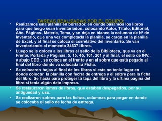 • Realizamos una planilla en borrador, en donde pasamos los libros
para que luego sean inventariados, colocando Autor, Título, Editorial,
Año, Páginas, Materia, Tema, y se deja en blanco la columna de Nº de
Inventario, que una vez completada la planilla, se carga en la planilla
de Excel, y al final se coloca el correlativo del inventario. Se van
inventariando al momento 34637 libros.
• Luego se le coloca a los libros el sello de la Biblioteca, que va en el
Frente, Portada y Páginas: 5, 15, 45, 101, 201 y al final, el sello de INV.:
y abajo CDD:, se coloca en el frente y en el sobre que está pegado al
final del libro donde va colocada la Ficha.
• Se colocaron hojas al final de los libros si este no tenía lugar en
donde colocar la planilla con fecha de entrega y el sobre para la ficha
del libro. Se hacía para proteger la tapa del libro y la ultima página del
libro si tenia algún dato impreso.
• Se restauraron lomos de libros, que estaban despegados, por su
antigüedad y uso.
• Se realizaron sobres para las fichas, columnas para pegar en donde
se colocaba el sello de fecha de entrega.
TAREAS REALIZADAS POR EL EQUIPO:TAREAS REALIZADAS POR EL EQUIPO:
 