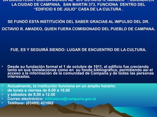 LA BIBLIOTECA PÚBLICA MUNICIPAL “DR. OCTAVIO R. AMADEO” , UBICADA ENLA BIBLIOTECA PÚBLICA MUNICIPAL “DR. OCTAVIO R. AMADEO” , UBICADA EN
LA CIUDAD DE CAMPANA, SAN MARTIN 373, FUNCIONA DENTRO DELLA CIUDAD DE CAMPANA, SAN MARTIN 373, FUNCIONA DENTRO DEL
“EDIFICIO 6 DE JULIO” CASA DE LA CULTURA .“EDIFICIO 6 DE JULIO” CASA DE LA CULTURA .
SE FUNDÓ ESTA INSTITUCIÓN DEL SABER GRACIAS AL IMPULSO DEL DR.SE FUNDÓ ESTA INSTITUCIÓN DEL SABER GRACIAS AL IMPULSO DEL DR.
OCTAVIO R. AMADEO, QUIEN FUERA COMISIONADO DEL PUEBLO DE CAMPANA.OCTAVIO R. AMADEO, QUIEN FUERA COMISIONADO DEL PUEBLO DE CAMPANA.
FUE, ES Y SEGUIRÁ SIENDO: LUGAR DE ENCUENTRO DE LA CULTURA.FUE, ES Y SEGUIRÁ SIENDO: LUGAR DE ENCUENTRO DE LA CULTURA.
• Desde su fundación formal el 1 de octubre de 1911, el edificio fue creciendo
tanto en sus instalaciones como en su fondo bibliográfico, permitiendo así el
acceso a la información de la comunidad de Campana y de todas las personas
interesadas.
• Actualmente, la institución funciona en un amplio horario:
• de lunes a viernes de 8.00 a 19.00
• y sábados de 8.00 a 12.00
• Correo electrónico: biblioteca@campana.gov.ar
• Teléfono: (03489) 421002
 