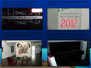Dentro de las instalaciones de la
biblioteca funciona el Teatro
Municipal “Pedro Barbero”
También se realizan exposiciones de
Talleres.
Dentro del Edificio de la Biblioteca, se
realizan exposiciones de Arte.
Piano Donado a la Biblioteca por el
Profesor de Música Jorge Juárez de la
Peña. Y en algunas oportunidades lo
utilizan para eventos, como música de
fondo.
 