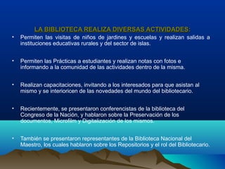 LA BIBLIOTECA REALIZA DIVERSAS ACTIVIDADESLA BIBLIOTECA REALIZA DIVERSAS ACTIVIDADES::
• Permiten las visitas de niños de jardines y escuelas y realizan salidas a
instituciones educativas rurales y del sector de islas.
• Permiten las Prácticas a estudiantes y realizan notas con fotos e
informando a la comunidad de las actividades dentro de la misma.
• Realizan capacitaciones, invitando a los interesados para que asistan al
mismo y se interioricen de las novedades del mundo del bibliotecario.
• Recientemente, se presentaron conferencistas de la biblioteca del
Congreso de la Nación, y hablaron sobre la Preservación de los
documentos, Microfilm y Digitalización de los mismos.
• También se presentaron representantes de la Biblioteca Nacional del
Maestro, los cuales hablaron sobre los Repositorios y el rol del Bibliotecario.
 