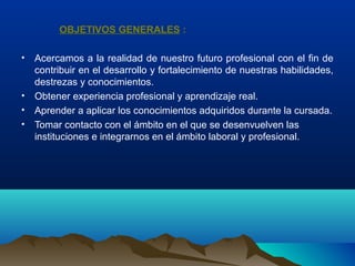 OBJETIVOS GENERALES :
• Acercamos a la realidad de nuestro futuro profesional con el fin de
contribuir en el desarrollo y fortalecimiento de nuestras habilidades,
destrezas y conocimientos.
• Obtener experiencia profesional y aprendizaje real.
• Aprender a aplicar los conocimientos adquiridos durante la cursada.
• Tomar contacto con el ámbito en el que se desenvuelven las
instituciones e integrarnos en el ámbito laboral y profesional.
 