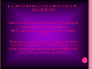 ¿QUE ES EL COLOR?El color es un atributo que percibimos de los objetos cuando hay luz. La luz es constituida por ondas electromagnéticas que se propagan a unos 300.000 kilómetros por segundo. Esto significa que nuestros ojos reaccionan a la incidencia de la energía y no a la materia en sí.Los objetos devuelven la luz que no absorben hacia su entorno. Nuestro campo visual interpreta estas radiaciones electromagnéticas que el entorno emite o refleja, como la palabra "COLOR".
