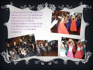 ¡FESTEJAMOS EL DÍA DE LOS
ABUELOS CON UN HERMOSO
ESPECTÁCULO DE DANZAS
ESPAÑOLAS Y OTRAS.
PARTICIPARON ALUMNAS DE
LAS PROFESORAS MARCELA
CAVALLO Y CATHERIN
BARRIOS.
 