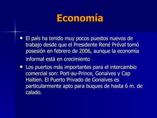Economía El país ha tenido muy pocos puestos nuevos de trabajo desde que el Presidente  René  Préval  tomó posesión en febrero de  2006 , aunque la economía informal está en crecimiento   Los puertos más importantes para el intercambio comercial son: Port-au-Prince, Gonaïves y Cap Haitien. El Puerto Privado de Gonaïves es particularmente apto para buques de hasta 6 m. de calado. 