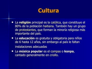 Cultura La  religión  principal es la  católica , que constituye el 80% de la población  haitiana . También hay un grupo de  protestantes , que forman la minoría religiosa más importante del país.  La  educación  es gratuita y obligatoria para niños de 6 hasta 12 años, sin embargo al país le faltan instalaciones adecuadas   La  música popular  es el  compas  o  konpa , cantado generalmente en  criollo .  
