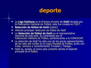 deporte La  Liga Haitiana  es la  Primera división  de  Haití  dirigida por la  Federación Haitiana de Fútbol , esta fue creada en  1937 . Selección de fútbol de Haití  [ editar ] Artículo principal:  Selección de fútbol de Haití La  Selección de  fútbol  de Haití  es el representativo nacional de este país. Es controlada por el  Federación Haitiana de Fútbol , perteneciente a la  CONCACAF . La selección de Haití ha sido una de las pocas representantes de las  islas del Caribe  en la  Copa Mundial de Fútbol , junto con  Cuba ,  Jamaica  y recientemente  Trinidad y Tobago . Haití es, quizás, el único país  caribeño  donde el deporte principal es el  fútbol . 